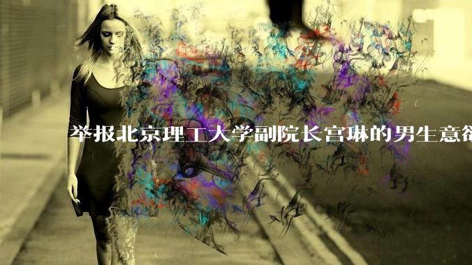 举报北京理工大学副院长宫琳的男生意欲何为？背后有哪些不为人知的真相嘛？