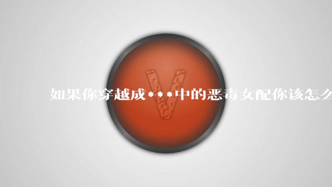 如果你穿越成***中的恶毒女配你该怎么做？