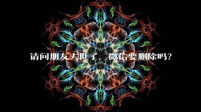 请问朋友去世了，微信要删除吗？