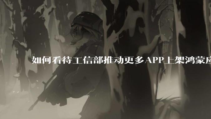 如何看待工信部推动更多APP上架鸿蒙应用商店？