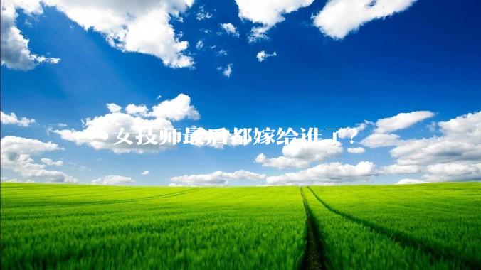 ***女技师最后都嫁给谁了？