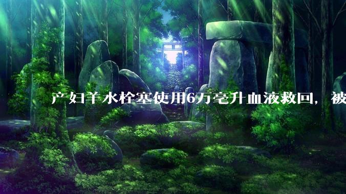 产妇羊水栓塞使用6万毫升血液救回，被部分人口吧吧友质疑是“大小姐”。普通人可以使用6万毫升血液吗？